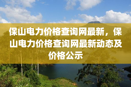 保山電力價(jià)格查詢網(wǎng)最新，保山電力價(jià)格查詢網(wǎng)最新動(dòng)態(tài)及價(jià)格公示