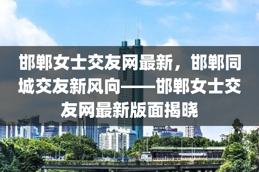 邯鄲女士交友網(wǎng)最新，邯鄲同城交友新風(fēng)向——邯鄲女士交友網(wǎng)最新版面揭曉