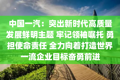 中國一汽：突出新時代高質(zhì)量發(fā)展鮮明主題 牢記領(lǐng)袖囑托 勇?lián)姑?zé)任 全力向著打造世界一流企業(yè)目標(biāo)奮勇前進(jìn)
