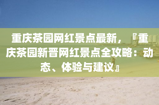 重慶茶園網(wǎng)紅景點(diǎn)最新，『重慶茶園新晉網(wǎng)紅景點(diǎn)全攻略：動(dòng)態(tài)、體驗(yàn)與建議』