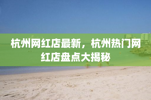 杭州網(wǎng)紅店最新，杭州熱門網(wǎng)紅店盤點大揭秘
