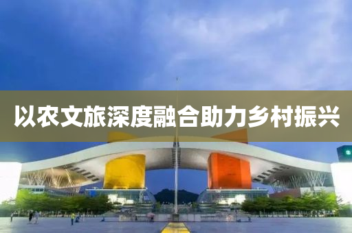 以農(nóng)文旅深度融合助力鄉(xiāng)村振興