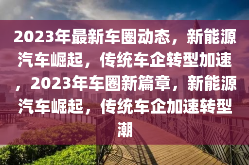 2023年最新車圈動態(tài)，新能源汽車崛起，傳統(tǒng)車企轉型加速，2023年車圈新篇章，新能源汽車崛起，傳統(tǒng)車企加速轉型潮