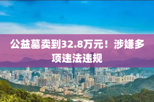 公益墓賣到32.8萬(wàn)元！涉嫌多項(xiàng)違法違規(guī)