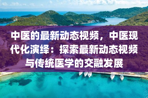 中醫(yī)的最新動態(tài)視頻，中醫(yī)現(xiàn)代化演繹：探索最新動態(tài)視頻與傳統(tǒng)醫(yī)學的交融發(fā)展