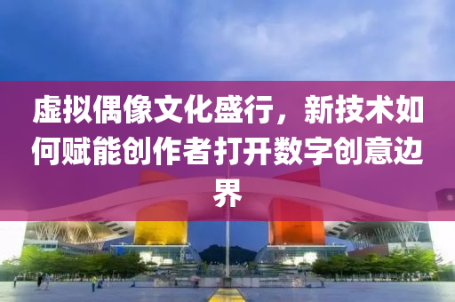 虛擬偶像文化盛行，新技術(shù)如何賦能創(chuàng)作者打開數(shù)字創(chuàng)意邊界
