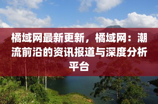 橘域網(wǎng)最新更新，橘域網(wǎng)：潮流前沿的資訊報(bào)道與深度分析平臺(tái)