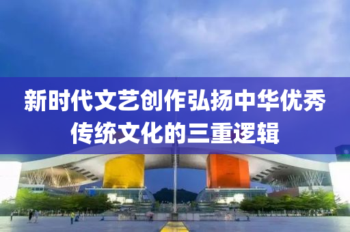 新時(shí)代文藝創(chuàng)作弘揚(yáng)中華優(yōu)秀傳統(tǒng)文化的三重邏輯