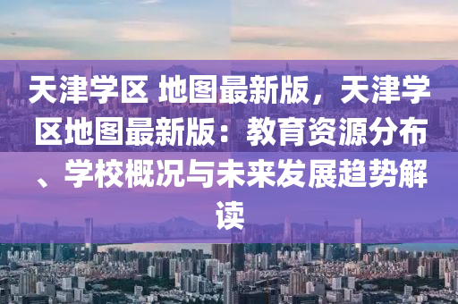 天津?qū)W區(qū) 地圖最新版，天津?qū)W區(qū)地圖最新版：教育資源分布、學(xué)校概況與未來發(fā)展趨勢(shì)解讀