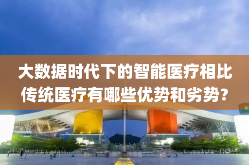 大數(shù)據(jù)時(shí)代下的智能醫(yī)療相比傳統(tǒng)醫(yī)療有哪些優(yōu)勢(shì)和劣勢(shì)？