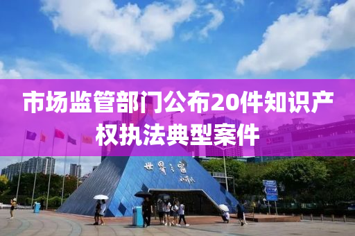 市場監(jiān)管部門公布20件知識產權執(zhí)法典型案件