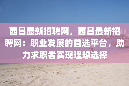 西昌最新招聘網(wǎng)，西昌最新招聘網(wǎng)：職業(yè)發(fā)展的首選平臺(tái)，助力求職者實(shí)現(xiàn)理想選擇