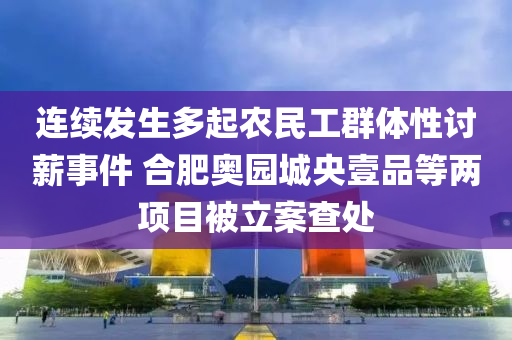 連續(xù)發(fā)生多起農(nóng)民工群體性討薪事件 合肥奧園城央壹品等兩項(xiàng)目被立案查處