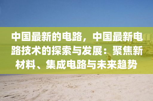 中國最新的電路，中國最新電路技術的探索與發(fā)展：聚焦新材料、集成電路與未來趨勢
