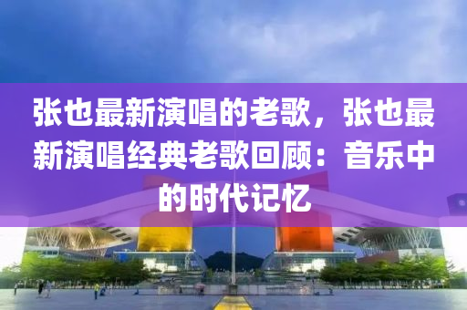 張也最新演唱的老歌，張也最新演唱經(jīng)典老歌回顧：音樂中的時(shí)代記憶