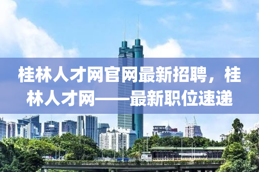 桂林人才網(wǎng)官網(wǎng)最新招聘，桂林人才網(wǎng)——最新職位速遞