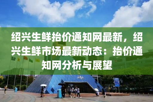 紹興生鮮抬價通知網(wǎng)最新，紹興生鮮市場最新動態(tài)：抬價通知網(wǎng)分析與展望