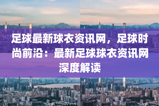 足球最新球衣資訊網(wǎng)，足球時尚前沿：最新足球球衣資訊網(wǎng)深度解讀
