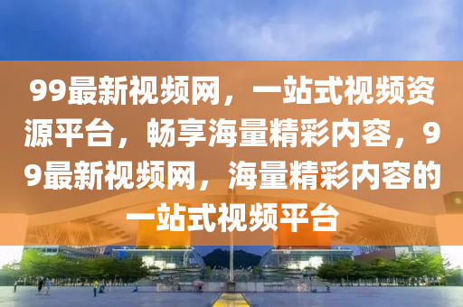 99最新視頻網(wǎng)，一站式視頻資源平臺，暢享海量精彩內(nèi)容，99最新視頻網(wǎng)，海量精彩內(nèi)容的一站式視頻平臺