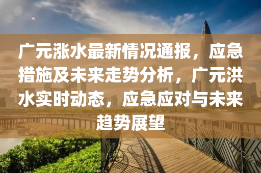 廣元漲水最新情況通報(bào)，應(yīng)急措施及未來(lái)走勢(shì)分析，廣元洪水實(shí)時(shí)動(dòng)態(tài)，應(yīng)急應(yīng)對(duì)與未來(lái)趨勢(shì)展望