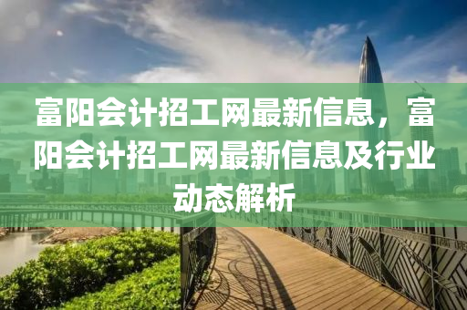 富陽會計招工網(wǎng)最新信息，富陽會計招工網(wǎng)最新信息及行業(yè)動態(tài)解析