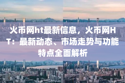 火幣網(wǎng)ht最新信息，火幣網(wǎng)HT：最新動態(tài)、市場走勢與功能特點全面解析