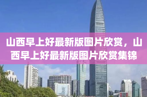 山西早上好最新版圖片欣賞，山西早上好最新版圖片欣賞集錦
