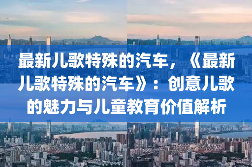 最新兒歌特殊的汽車，《最新兒歌特殊的汽車》：創(chuàng)意兒歌的魅力與兒童教育價(jià)值解析
