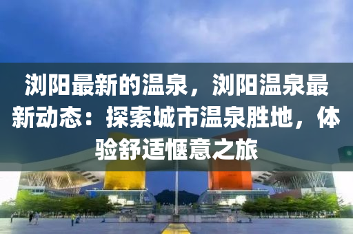 瀏陽最新的溫泉，瀏陽溫泉最新動態(tài)：探索城市溫泉勝地，體驗舒適愜意之旅