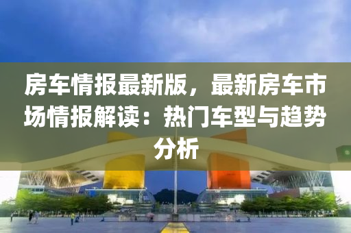 房車情報(bào)最新版，最新房車市場(chǎng)情報(bào)解讀：熱門車型與趨勢(shì)分析