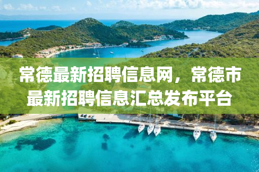 常德最新招聘信息網，常德市最新招聘信息匯總發(fā)布平臺