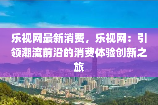 樂視網(wǎng)最新消費(fèi)，樂視網(wǎng)：引領(lǐng)潮流前沿的消費(fèi)體驗(yàn)創(chuàng)新之旅