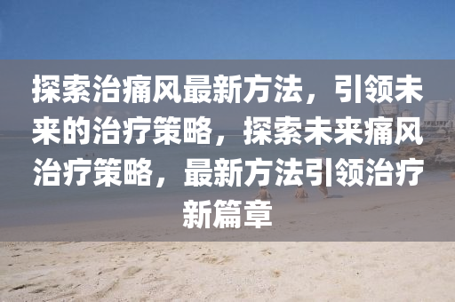 探索治痛風最新方法，引領(lǐng)未來的治療策略，探索未來痛風治療策略，最新方法引領(lǐng)治療新篇章