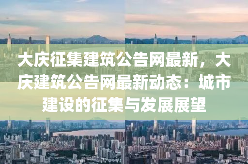 大慶征集建筑公告網(wǎng)最新，大慶建筑公告網(wǎng)最新動(dòng)態(tài)：城市建設(shè)的征集與發(fā)展展望