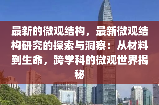 最新的微觀結(jié)構(gòu)，最新微觀結(jié)構(gòu)研究的探索與洞察：從材料到生命，跨學(xué)科的微觀世界揭秘