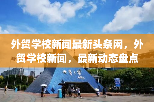 外貿(mào)學(xué)校新聞最新頭條網(wǎng)，外貿(mào)學(xué)校新聞，最新動態(tài)盤點(diǎn)