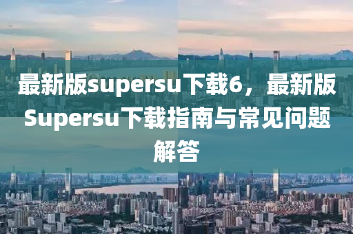 最新版supersu下載6，最新版Supersu下載指南與常見問題解答
