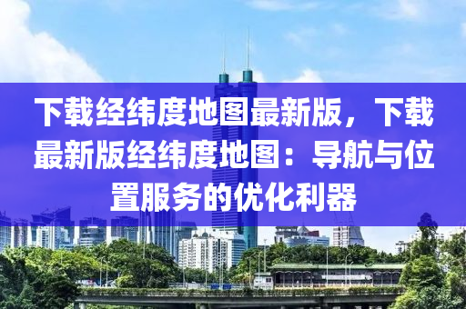 下載經(jīng)緯度地圖最新版，下載最新版經(jīng)緯度地圖：導(dǎo)航與位置服務(wù)的優(yōu)化利器