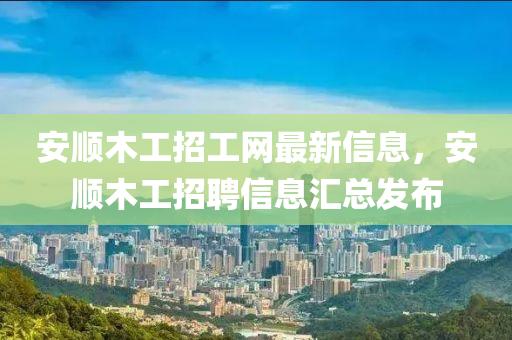 安順木工招工網(wǎng)最新信息，安順木工招聘信息匯總發(fā)布
