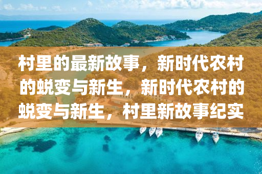 村里的最新故事，新時(shí)代農(nóng)村的蛻變與新生，新時(shí)代農(nóng)村的蛻變與新生，村里新故事紀(jì)實(shí)
