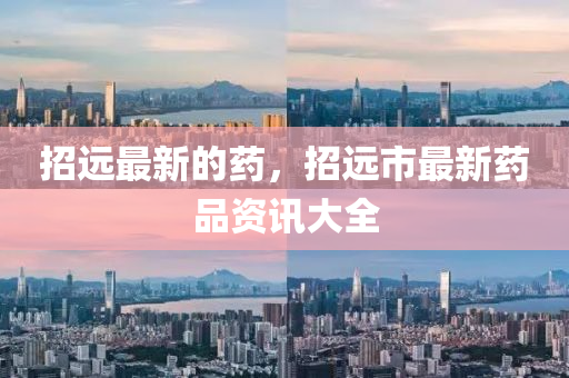 招遠(yuǎn)最新的藥，招遠(yuǎn)市最新藥品資訊大全