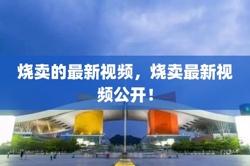 燒賣的最新視頻，燒賣最新視頻公開！