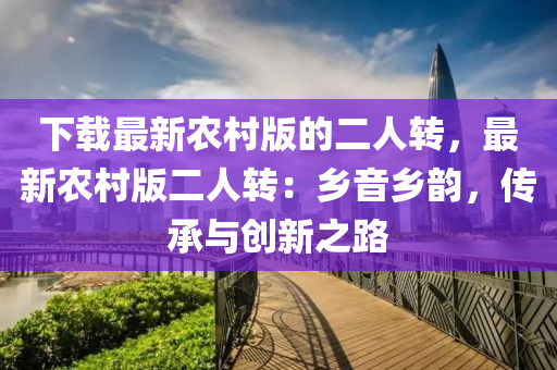 下載最新農(nóng)村版的二人轉(zhuǎn)，最新農(nóng)村版二人轉(zhuǎn)：鄉(xiāng)音鄉(xiāng)韻，傳承與創(chuàng)新之路