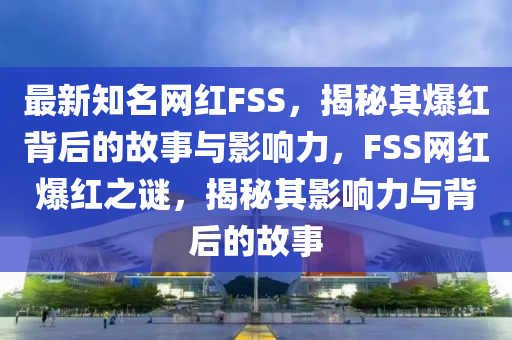 最新知名網(wǎng)紅FSS，揭秘其爆紅背后的故事與影響力，F(xiàn)SS網(wǎng)紅爆紅之謎，揭秘其影響力與背后的故事