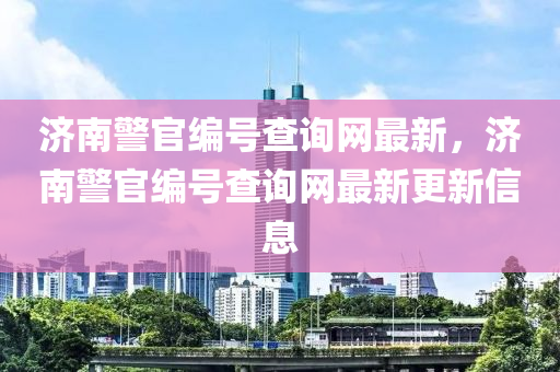 濟(jì)南警官編號查詢網(wǎng)最新，濟(jì)南警官編號查詢網(wǎng)最新更新信息
