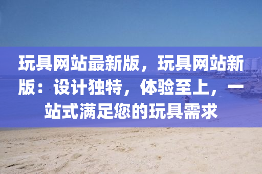 玩具網(wǎng)站最新版，玩具網(wǎng)站新版：設(shè)計獨特，體驗至上，一站式滿足您的玩具需求