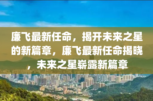 廉飛最新任命，揭開未來(lái)之星的新篇章，廉飛最新任命揭曉，未來(lái)之星嶄露新篇章