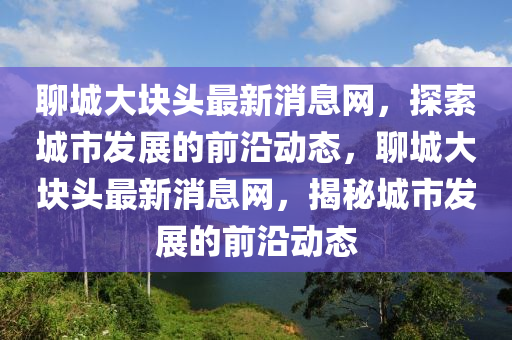 聊城大塊頭最新消息網(wǎng)，探索城市發(fā)展的前沿動(dòng)態(tài)，聊城大塊頭最新消息網(wǎng)，揭秘城市發(fā)展的前沿動(dòng)態(tài)