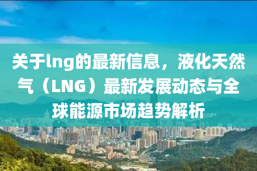 關(guān)于lng的最新信息，液化天然氣（LNG）最新發(fā)展動(dòng)態(tài)與全球能源市場(chǎng)趨勢(shì)解析