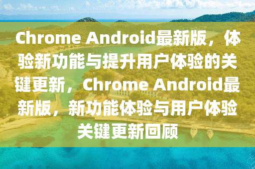 Chrome Android最新版，體驗新功能與提升用戶體驗的關鍵更新，Chrome Android最新版，新功能體驗與用戶體驗關鍵更新回顧